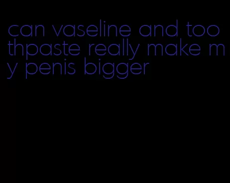 can vaseline and toothpaste really make my penis bigger