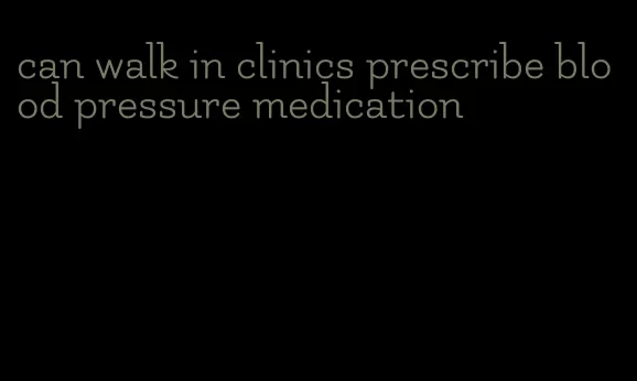 can walk in clinics prescribe blood pressure medication