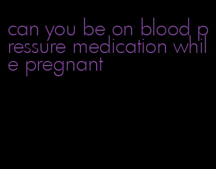can you be on blood pressure medication while pregnant
