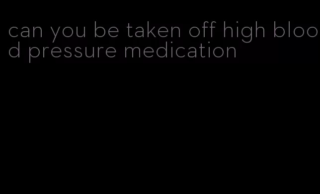 can you be taken off high blood pressure medication