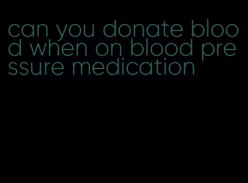 can you donate blood when on blood pressure medication
