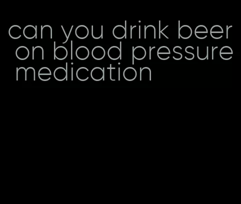 can you drink beer on blood pressure medication