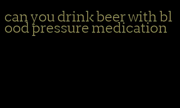 can you drink beer with blood pressure medication