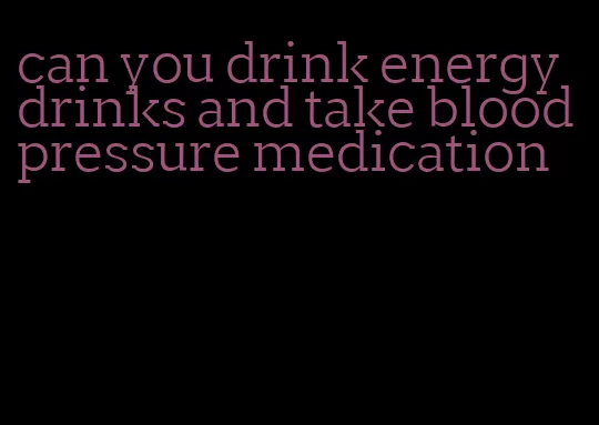 can you drink energy drinks and take blood pressure medication