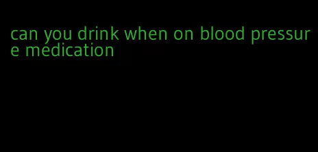 can you drink when on blood pressure medication