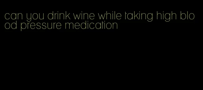 can you drink wine while taking high blood pressure medication