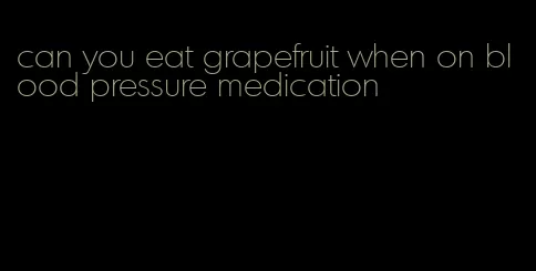 can you eat grapefruit when on blood pressure medication