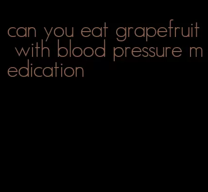 can you eat grapefruit with blood pressure medication