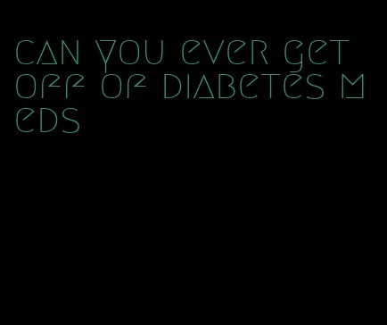can you ever get off of diabetes meds