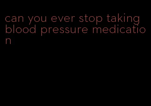can you ever stop taking blood pressure medication