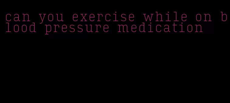 can you exercise while on blood pressure medication