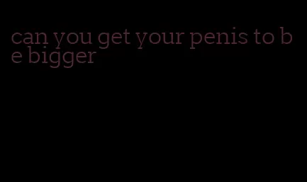 can you get your penis to be bigger