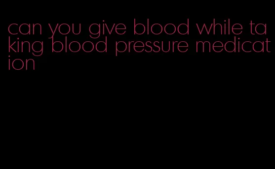can you give blood while taking blood pressure medication