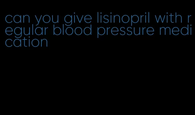 can you give lisinopril with regular blood pressure medication