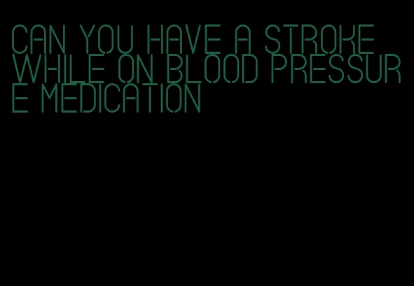 can you have a stroke while on blood pressure medication