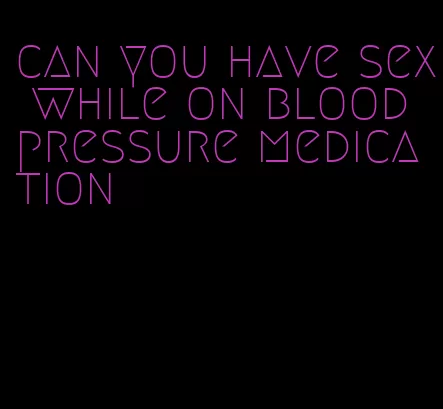can you have sex while on blood pressure medication