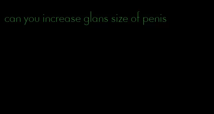 can you increase glans size of penis