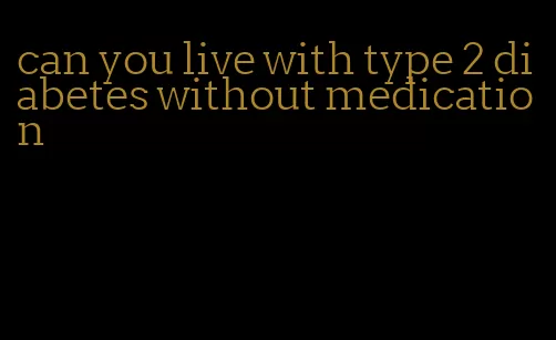 can you live with type 2 diabetes without medication