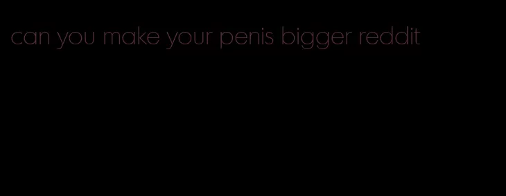 can you make your penis bigger reddit