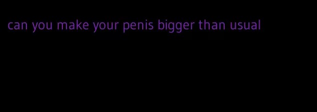 can you make your penis bigger than usual