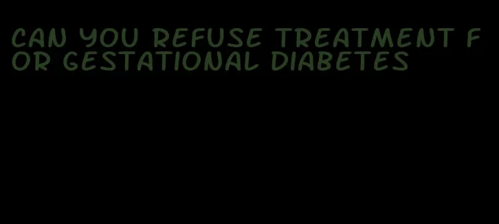 can you refuse treatment for gestational diabetes