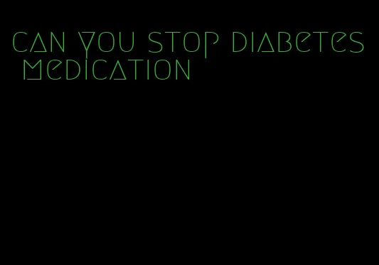 can you stop diabetes medication