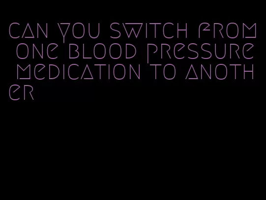 can you switch from one blood pressure medication to another