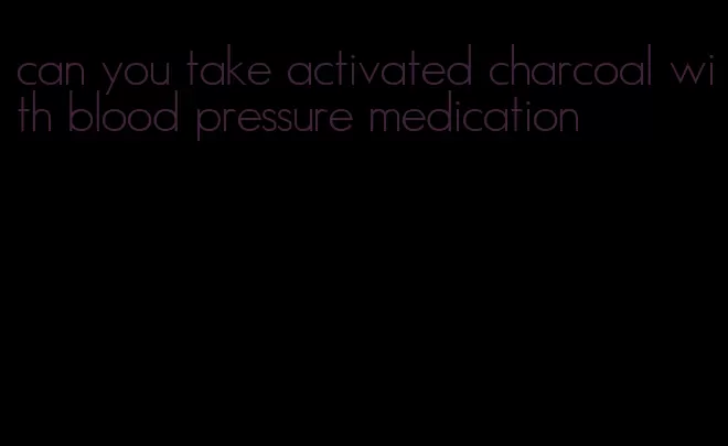 can you take activated charcoal with blood pressure medication