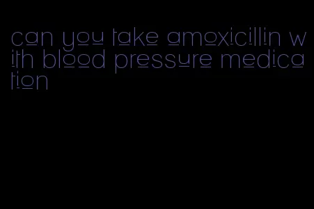 can you take amoxicillin with blood pressure medication