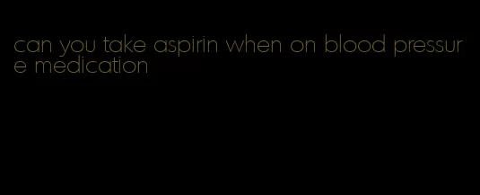 can you take aspirin when on blood pressure medication