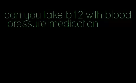 can you take b12 with blood pressure medication