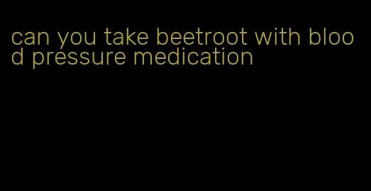can you take beetroot with blood pressure medication