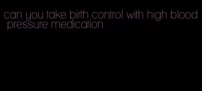 can you take birth control with high blood pressure medication