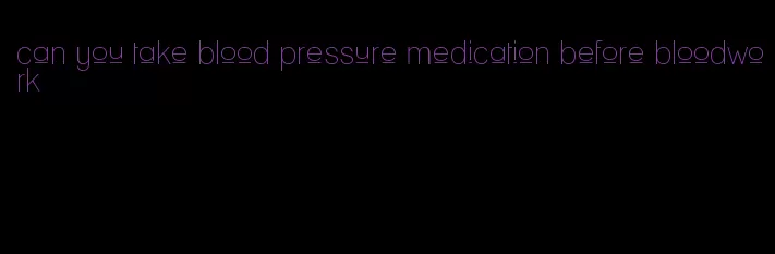 can you take blood pressure medication before bloodwork