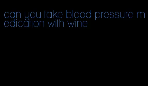 can you take blood pressure medication with wine