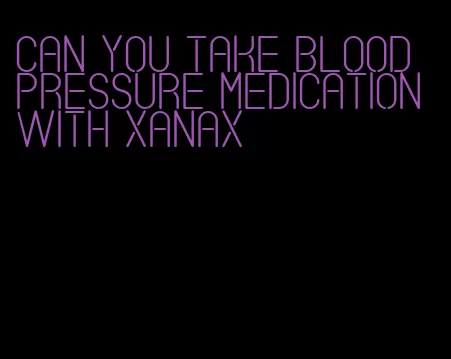 can you take blood pressure medication with xanax