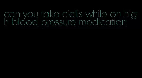 can you take cialis while on high blood pressure medication
