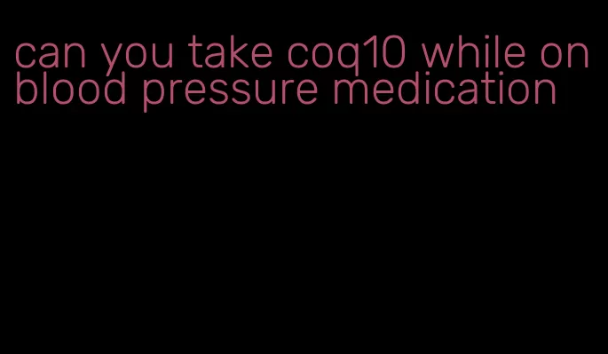can you take coq10 while on blood pressure medication