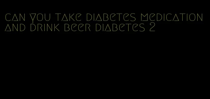 can you take diabetes medication and drink beer diabetes 2