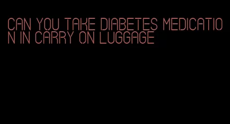 can you take diabetes medication in carry on luggage