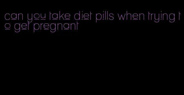 can you take diet pills when trying to get pregnant