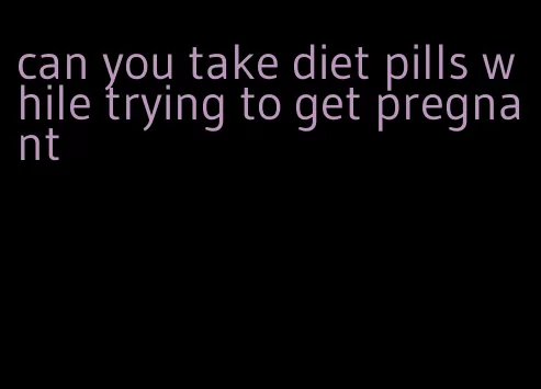 can you take diet pills while trying to get pregnant