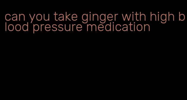can you take ginger with high blood pressure medication