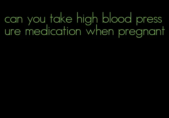 can you take high blood pressure medication when pregnant