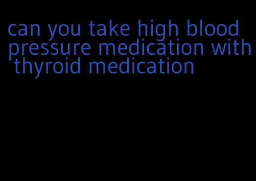 can you take high blood pressure medication with thyroid medication