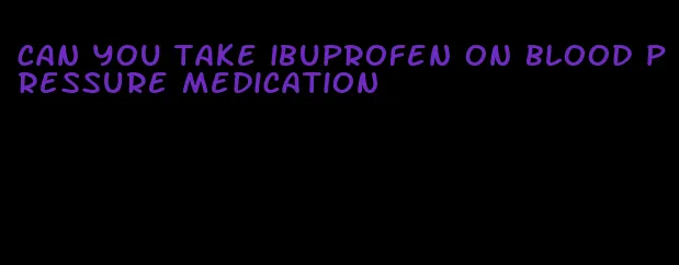 can you take ibuprofen on blood pressure medication