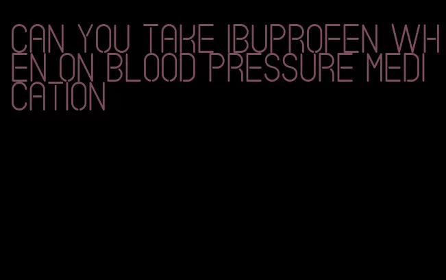 can you take ibuprofen when on blood pressure medication