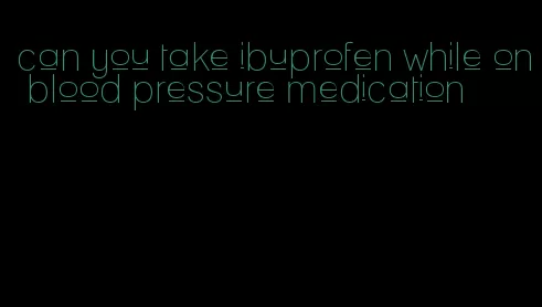 can you take ibuprofen while on blood pressure medication