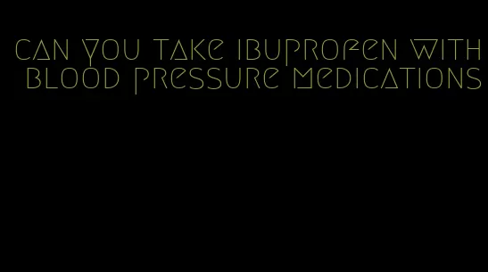 can you take ibuprofen with blood pressure medications