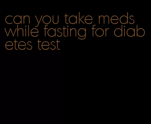 can you take meds while fasting for diabetes test